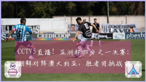 CCTV5直播！亚洲杯四分之一决赛：朝鲜对阵澳大利亚，胜者将挑战中国女足