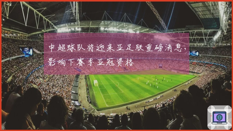中超球队将迎来亚足联重磅消息，影响下赛季亚冠资格