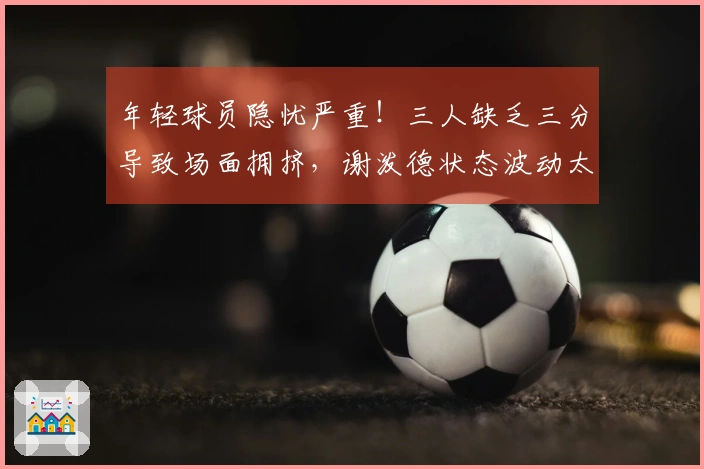 年轻球员隐忧严重！三人缺乏三分导致场面拥挤，谢泼德状态波动太大