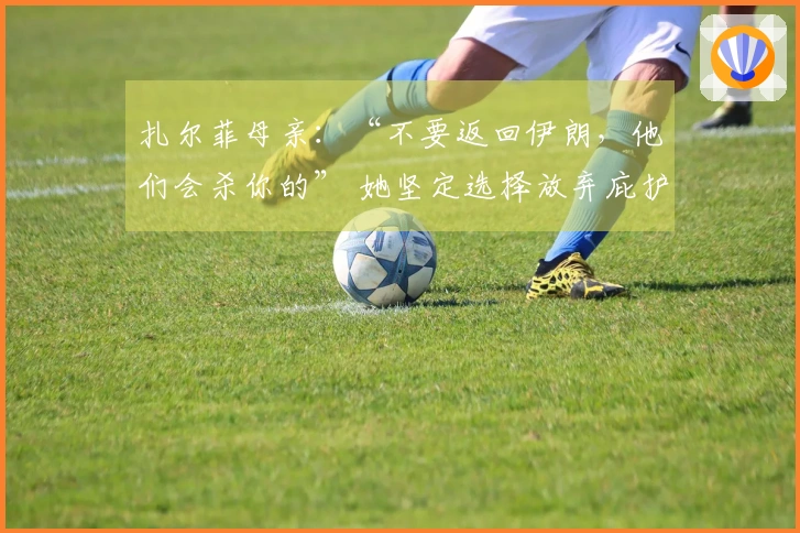 扎尔菲母亲：“不要返回伊朗，他们会杀你的” 她坚定选择放弃庇护回归