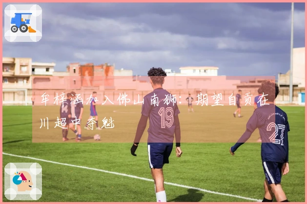 牟梓涵加入佛山南狮：期望自贡在川超中夺魁