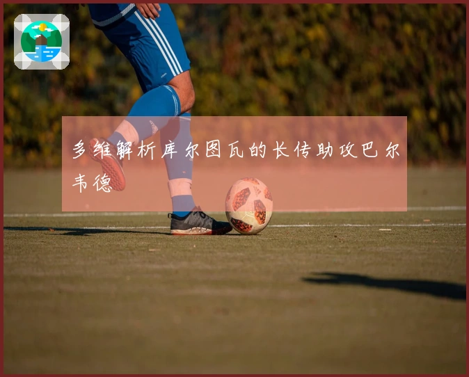 多维解析库尔图瓦的长传助攻巴尔韦德