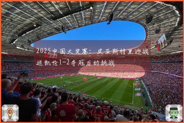 2025中国大奖赛：皮亚斯特里迎战迈凯伦1-2夺冠后的挑战