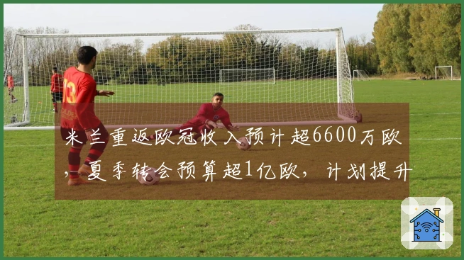 米兰重返欧冠收入预计超6600万欧，夏季转会预算超1亿欧，计划提升核心阵容