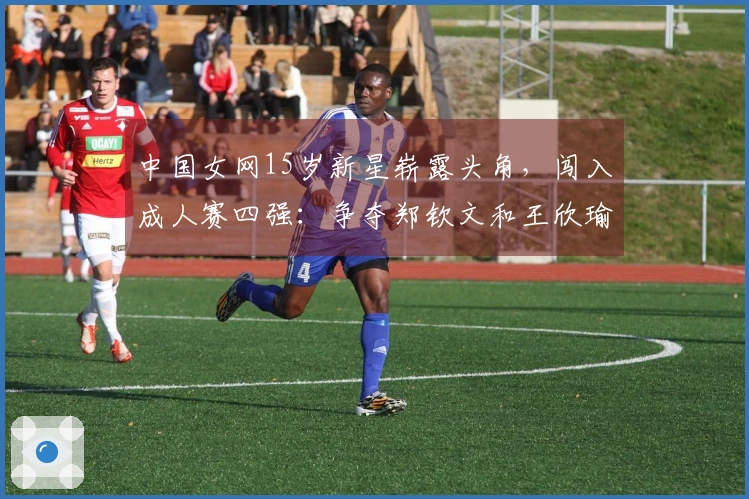 中国女网15岁新星崭露头角，闯入成人赛四强：争夺郑钦文和王欣瑜的荣光