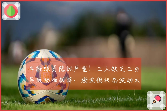 年轻球员隐忧严重！三人缺乏三分导致场面拥挤，谢泼德状态波动太大