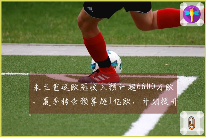 米兰重返欧冠收入预计超6600万欧，夏季转会预算超1亿欧，计划提升核心阵容