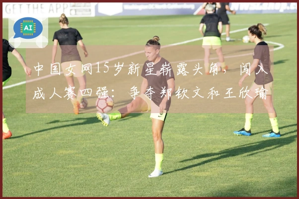 中国女网15岁新星崭露头角，闯入成人赛四强：争夺郑钦文和王欣瑜的荣光