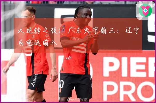 大逆转之夜：广东失守前三，辽宁或重返前八