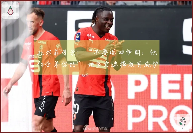 扎尔菲母亲：“不要返回伊朗，他们会杀你的” 她坚定选择放弃庇护回归