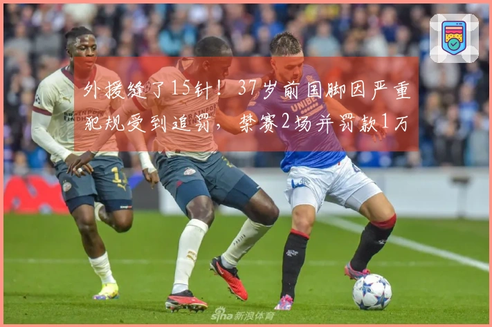 外援缝了15针！37岁前国脚因严重犯规受到追罚，禁赛2场并罚款1万元