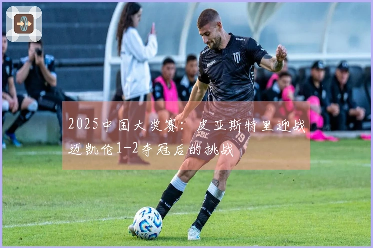 2025中国大奖赛：皮亚斯特里迎战迈凯伦1-2夺冠后的挑战